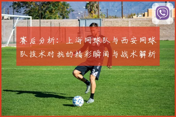 赛后分析：上海网球队与西安网球队技术对抗的精彩瞬间与战术解析