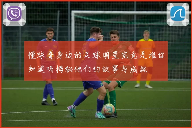 懂球哥身边的足球明星究竟是谁你知道吗揭秘他们的故事与成就