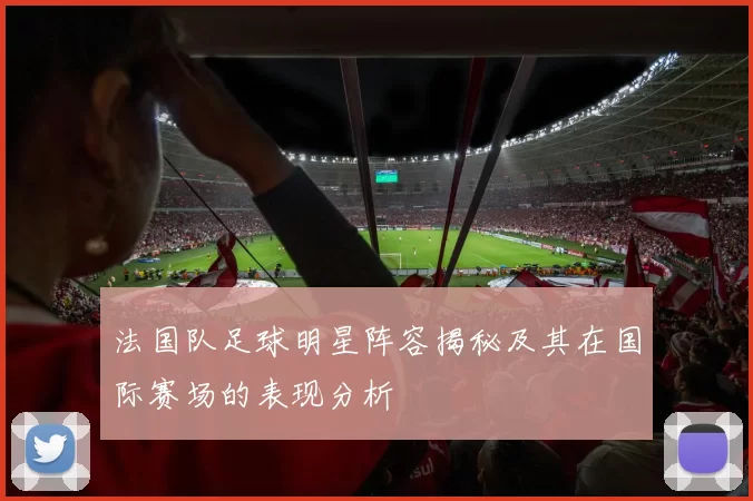 法国队足球明星阵容揭秘及其在国际赛场的表现分析