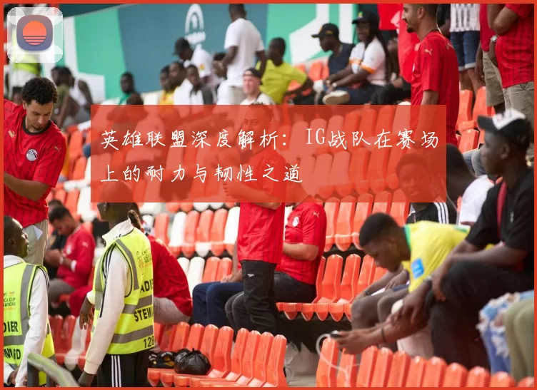 英雄联盟深度解析：IG战队在赛场上的耐力与韧性之道