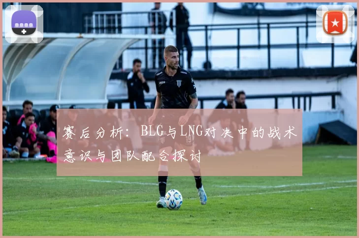 赛后分析：BLG与LNG对决中的战术意识与团队配合探讨