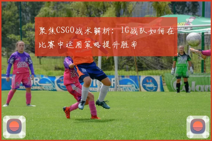 聚焦CSGO战术解析：IG战队如何在比赛中运用策略提升胜率