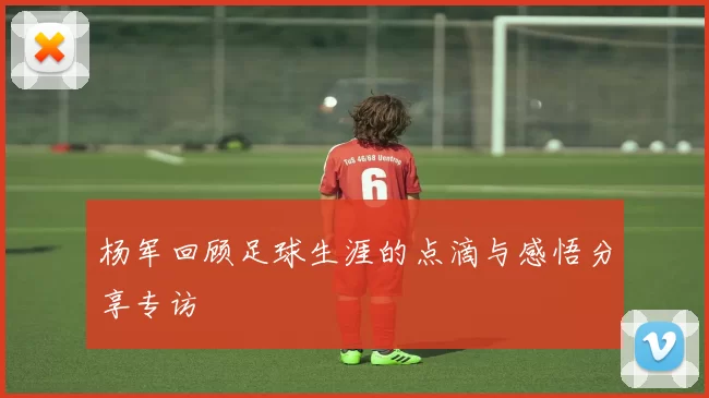杨军回顾足球生涯的点滴与感悟分享专访