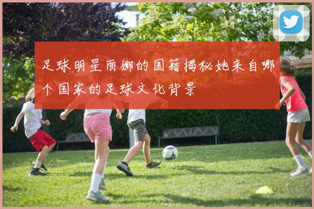 足球明星丽娜的国籍揭秘她来自哪个国家的足球文化背景