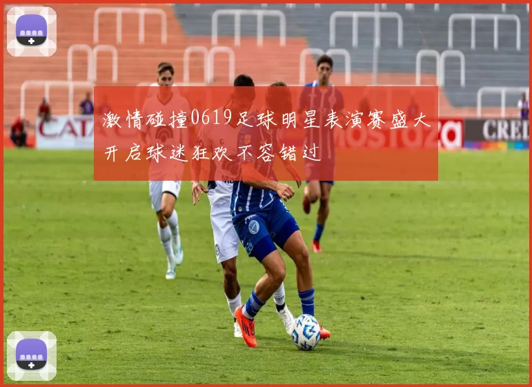 激情碰撞0619足球明星表演赛盛大开启球迷狂欢不容错过
