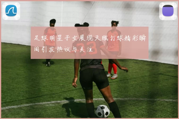 足球明星子女展现天赋打球精彩瞬间引发热议与关注