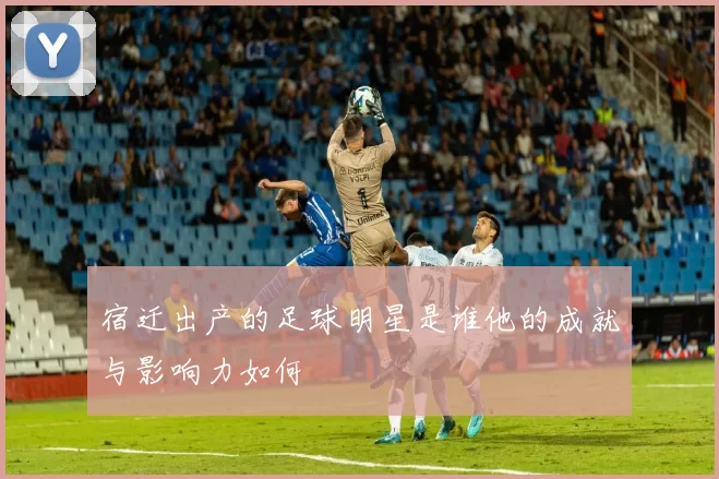 宿迁出产的足球明星是谁他的成就与影响力如何