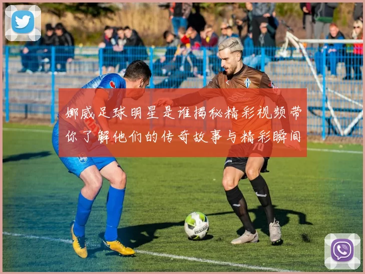 娜威足球明星是谁揭秘精彩视频带你了解他们的传奇故事与精彩瞬间