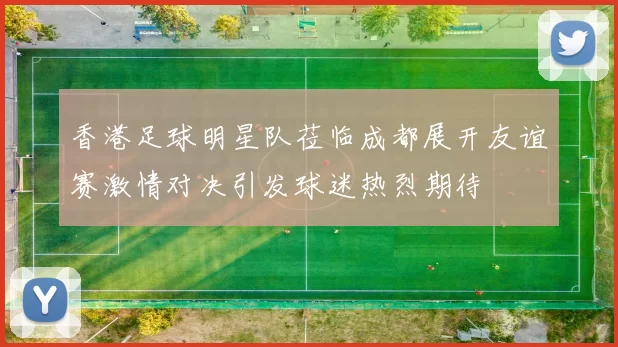 香港足球明星队莅临成都展开友谊赛激情对决引发球迷热烈期待