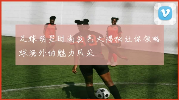 足球明星时尚发色大揭秘让你领略球场外的魅力风采