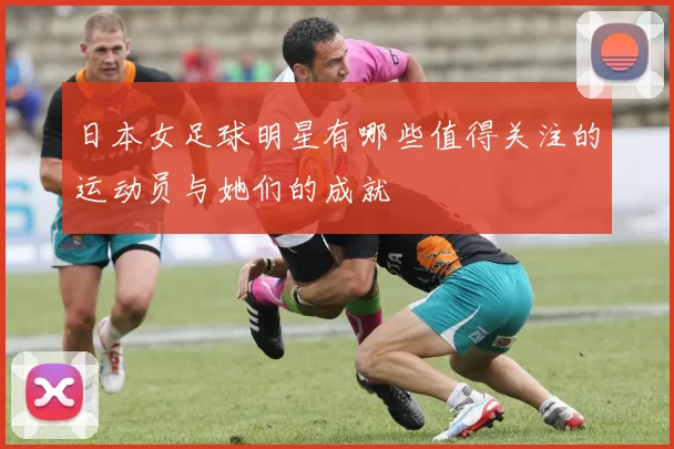 日本女足球明星有哪些值得关注的运动员与她们的成就