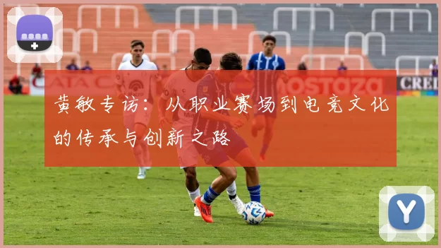 黄敏专访：从职业赛场到电竞文化的传承与创新之路