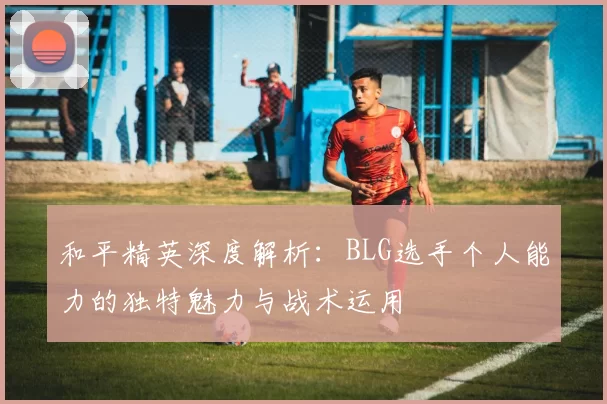 和平精英深度解析：BLG选手个人能力的独特魅力与战术运用