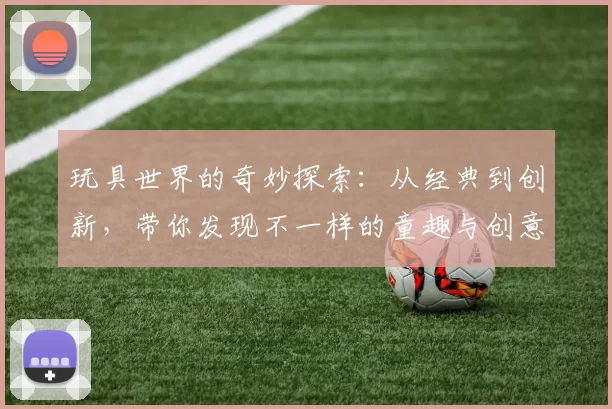 玩具世界的奇妙探索：从经典到创新，带你发现不一样的童趣与创意