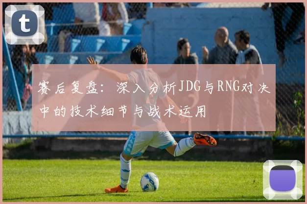 赛后复盘：深入分析JDG与RNG对决中的技术细节与战术运用