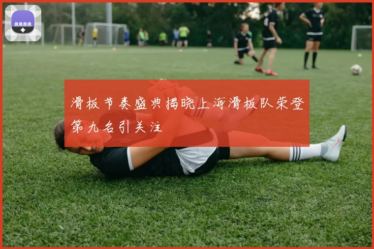 滑板节奏盛典揭晓上海滑板队荣登第九名引关注
