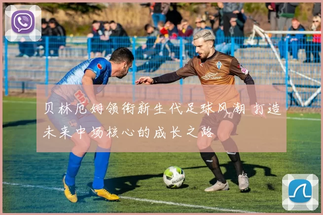 贝林厄姆领衔新生代足球风潮 打造未来中场核心的成长之路