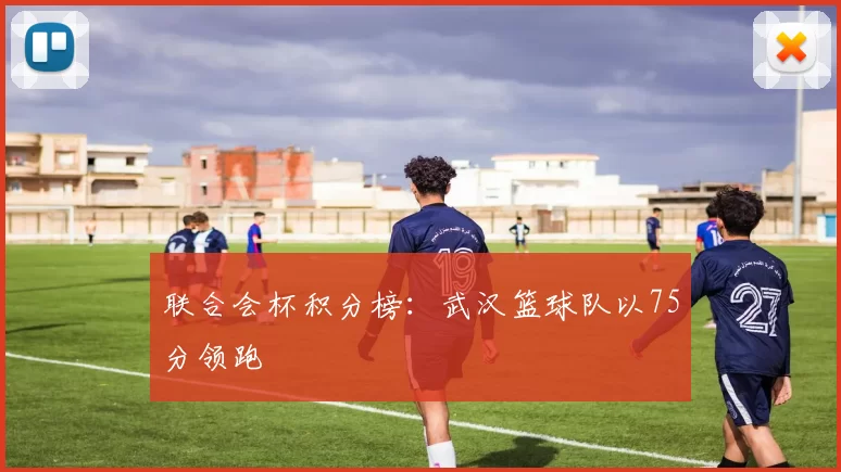 联合会杯积分榜：武汉篮球队以75分领跑