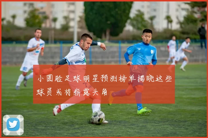 小圆脸足球明星预测榜单揭晓这些球员或将崭露头角