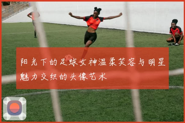 阳光下的足球女神温柔笑容与明星魅力交织的头像艺术