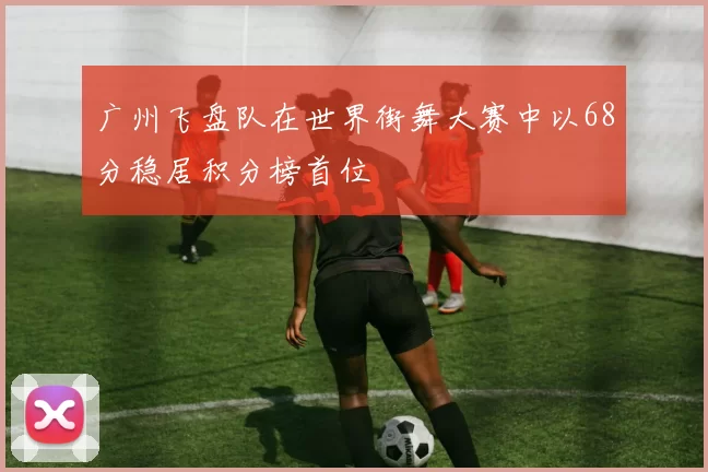 广州飞盘队在世界街舞大赛中以68分稳居积分榜首位