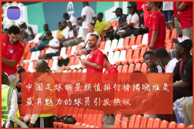 中国足球明星颜值排行榜揭晓谁是最具魅力的球员引发热议