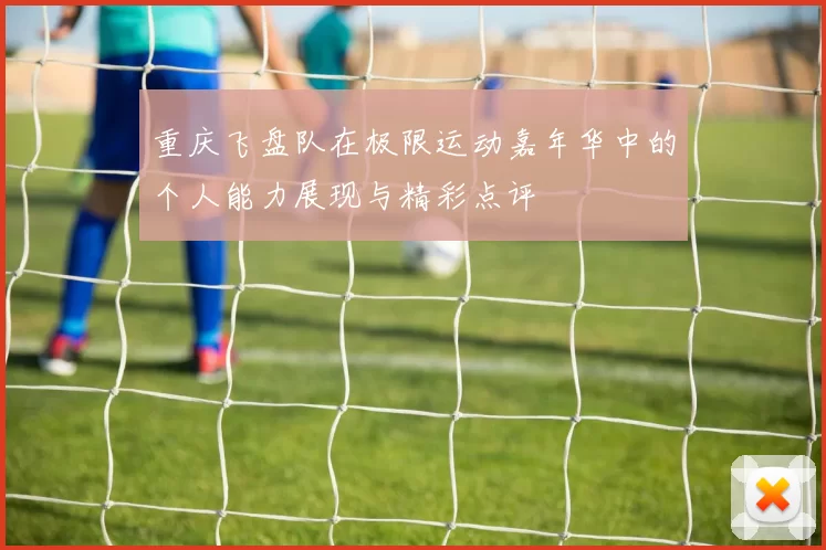 重庆飞盘队在极限运动嘉年华中的个人能力展现与精彩点评