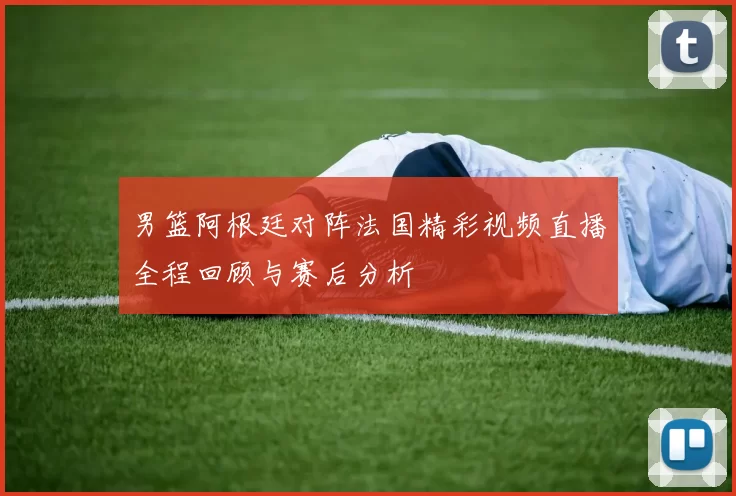 男篮阿根廷对阵法国精彩视频直播全程回顾与赛后分析