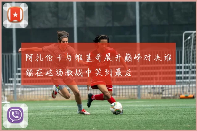 阿扎伦卡与维基奇展开巅峰对决谁能在这场激战中笑到最后