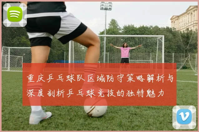 重庆乒乓球队区域防守策略解析与深度剖析乒乓球竞技的独特魅力