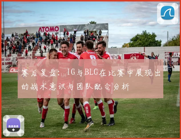赛后复盘：IG与BLG在比赛中展现出的战术意识与团队配合分析