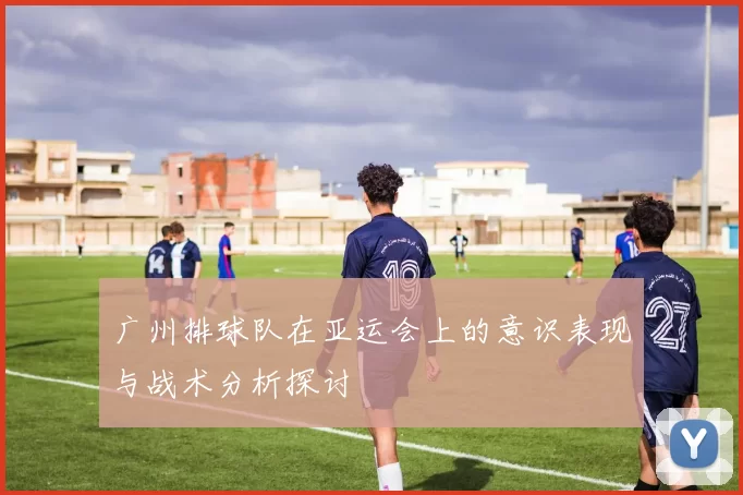 广州排球队在亚运会上的意识表现与战术分析探讨
