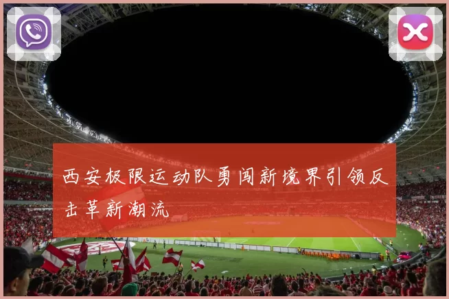 西安极限运动队勇闯新境界引领反击革新潮流