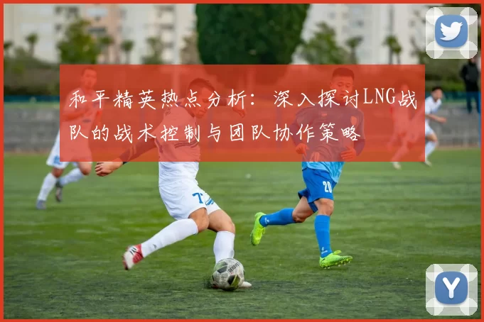 和平精英热点分析：深入探讨LNG战队的战术控制与团队协作策略