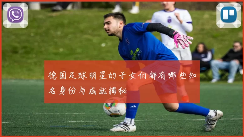 德国足球明星的子女们都有哪些知名身份与成就揭秘
