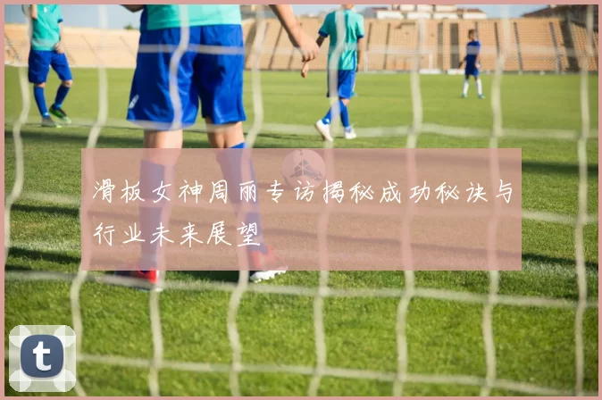 滑板女神周丽专访揭秘成功秘诀与行业未来展望