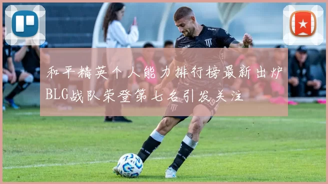 和平精英个人能力排行榜最新出炉BLG战队荣登第七名引发关注