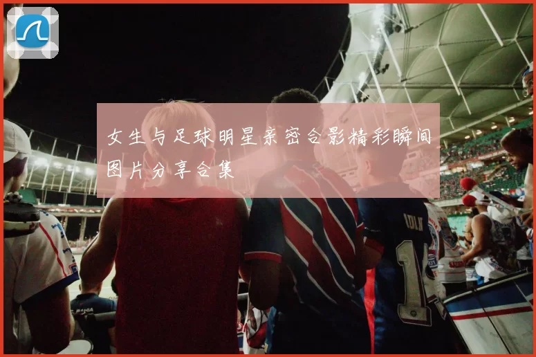 女生与足球明星亲密合影精彩瞬间图片分享合集