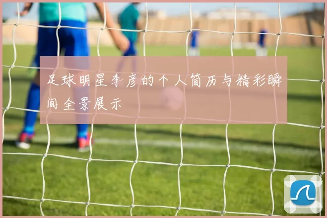 足球明星李彦的个人简历与精彩瞬间全景展示