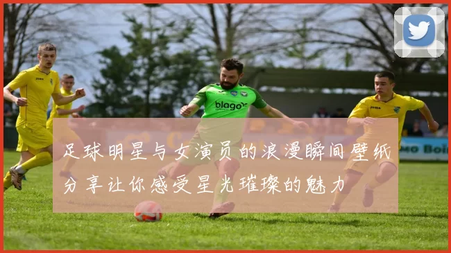 足球明星与女演员的浪漫瞬间壁纸分享让你感受星光璀璨的魅力
