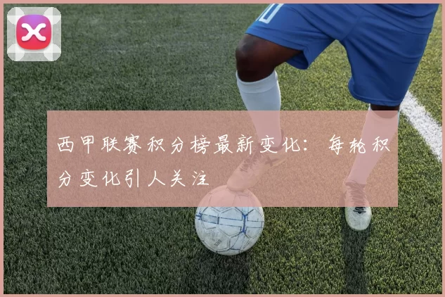 西甲联赛积分榜最新变化：每轮积分变化引人关注