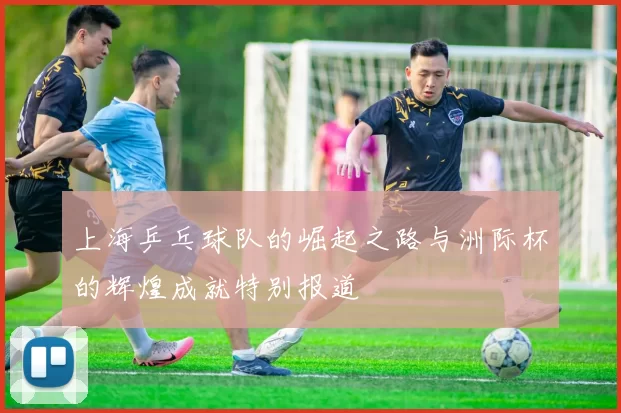 上海乒乓球队的崛起之路与洲际杯的辉煌成就特别报道