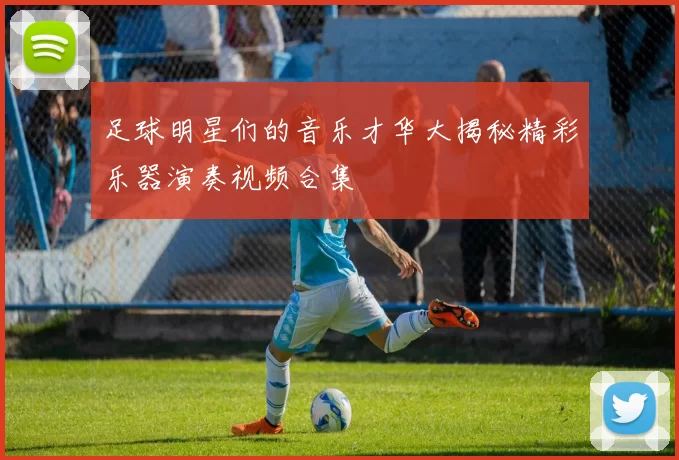足球明星们的音乐才华大揭秘精彩乐器演奏视频合集