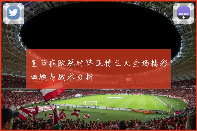 皇马在欧冠对阵亚特兰大全场精彩回顾与战术分析
