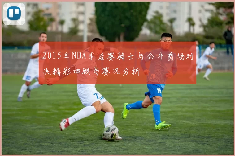 2015年NBA季后赛骑士与公牛首场对决精彩回顾与赛况分析