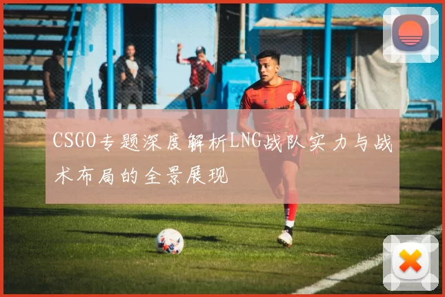 CSGO专题深度解析LNG战队实力与战术布局的全景展现