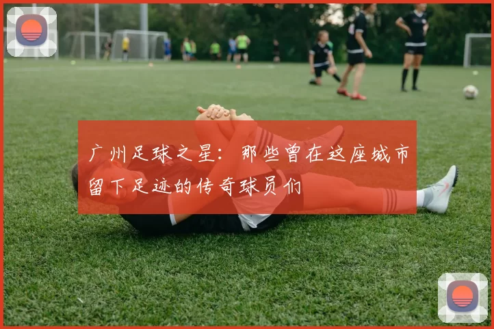 广州足球之星：那些曾在这座城市留下足迹的传奇球员们
