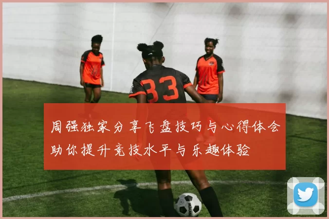 周强独家分享飞盘技巧与心得体会助你提升竞技水平与乐趣体验