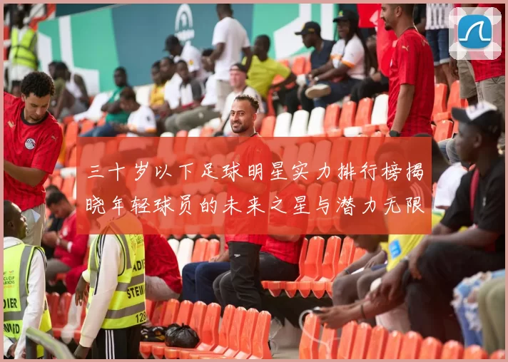 三十岁以下足球明星实力排行榜揭晓年轻球员的未来之星与潜力无限的天才球员