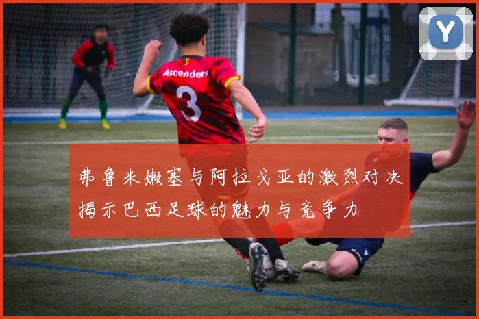弗鲁米嫩塞与阿拉戈亚的激烈对决揭示巴西足球的魅力与竞争力